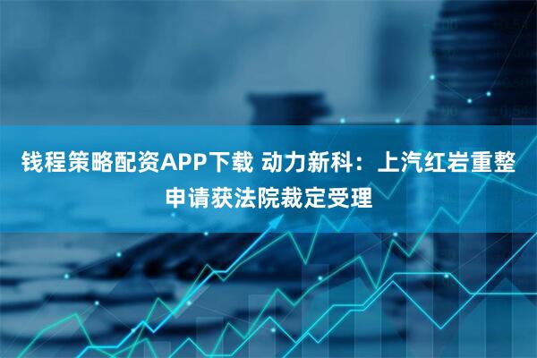 钱程策略配资APP下载 动力新科：上汽红岩重整申请获法院裁定受理
