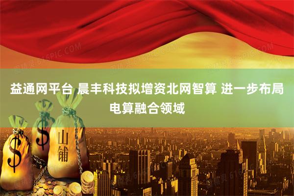 益通网平台 晨丰科技拟增资北网智算 进一步布局电算融合领域