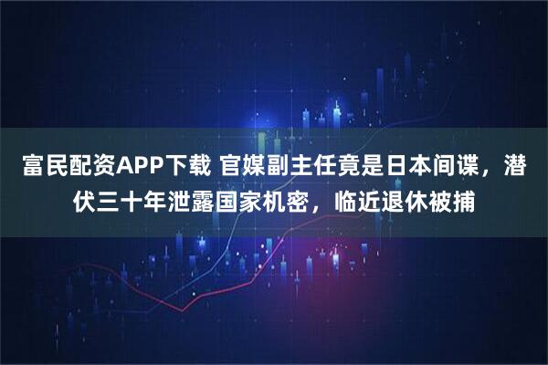 富民配资APP下载 官媒副主任竟是日本间谍，潜伏三十年泄露国家机密，临近退休被捕