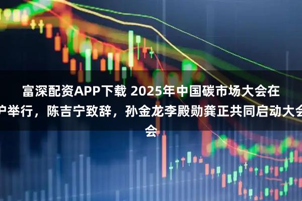富深配资APP下载 2025年中国碳市场大会在沪举行，陈吉宁致辞，孙金龙李殿勋龚正共同启动大会