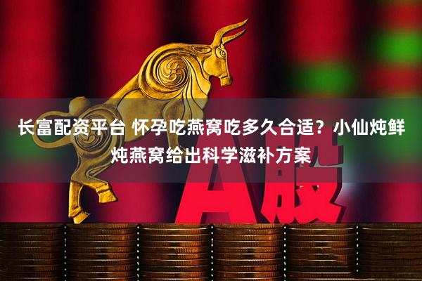 长富配资平台 怀孕吃燕窝吃多久合适？小仙炖鲜炖燕窝给出科学滋补方案