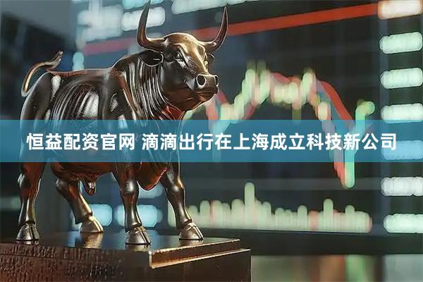 恒益配资官网 滴滴出行在上海成立科技新公司