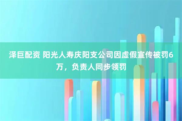 泽巨配资 阳光人寿庆阳支公司因虚假宣传被罚6万，负责人同步领罚