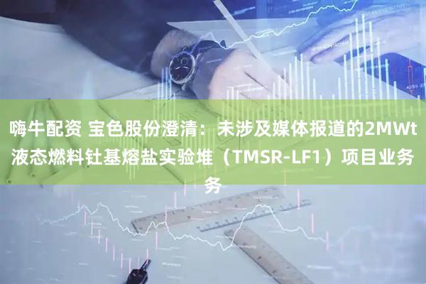 嗨牛配资 宝色股份澄清：未涉及媒体报道的2MWt液态燃料钍基熔盐实验堆（TMSR-LF1）项目业务