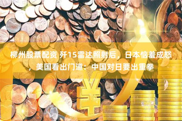 柳州股票配资 歼15雷达照射后，日本恼羞成怒，美国看出门道：中国对日要出重拳