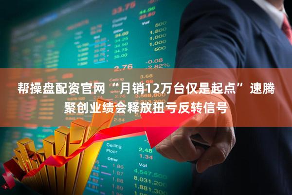 帮操盘配资官网 “月销12万台仅是起点” 速腾聚创业绩会释放扭亏反转信号