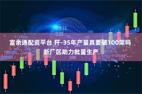 富余通配资平台 歼-35年产量真要破100架吗 新厂区助力批量生产