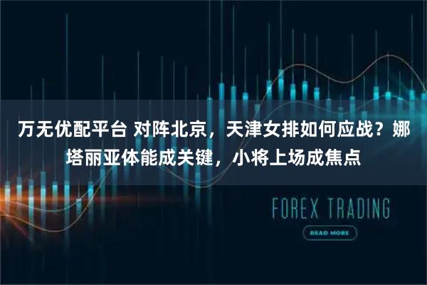 万无优配平台 对阵北京，天津女排如何应战？娜塔丽亚体能成关键，小将上场成焦点