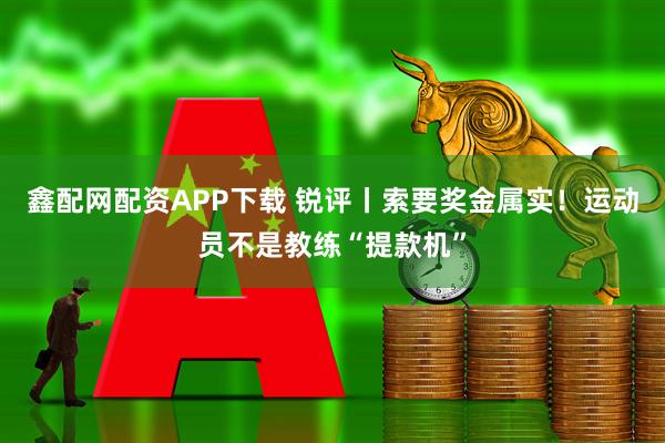 鑫配网配资APP下载 锐评丨索要奖金属实！运动员不是教练“提款机”