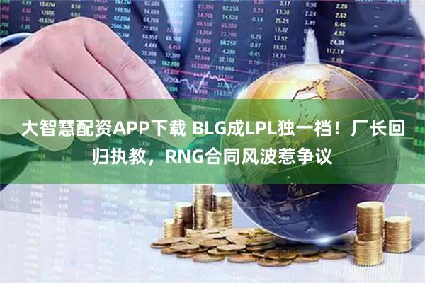 大智慧配资APP下载 BLG成LPL独一档！厂长回归执教，RNG合同风波惹争议