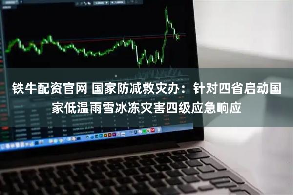 铁牛配资官网 国家防减救灾办：针对四省启动国家低温雨雪冰冻灾害四级应急响应