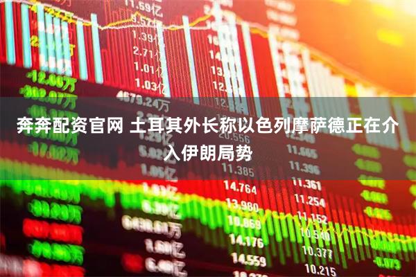 奔奔配资官网 土耳其外长称以色列摩萨德正在介入伊朗局势