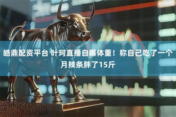 皓鼎配资平台 叶珂直播自曝体重！称自己吃了一个月辣条胖了15斤