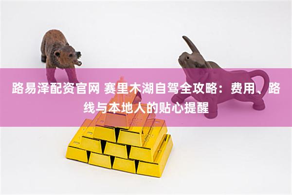 路易泽配资官网 赛里木湖自驾全攻略：费用、路线与本地人的贴心提醒