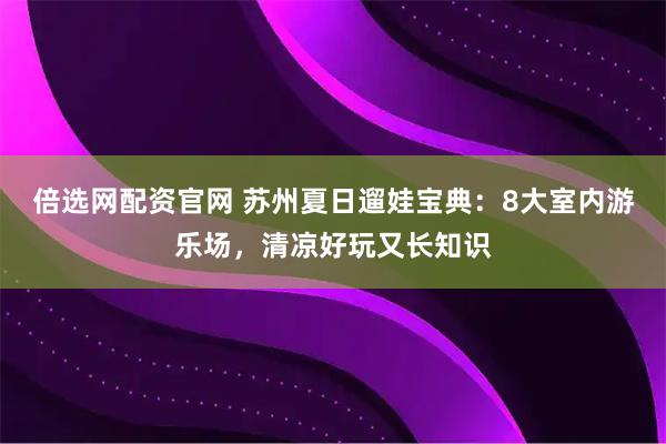 倍选网配资官网 苏州夏日遛娃宝典：8大室内游乐场，清凉好玩又长知识