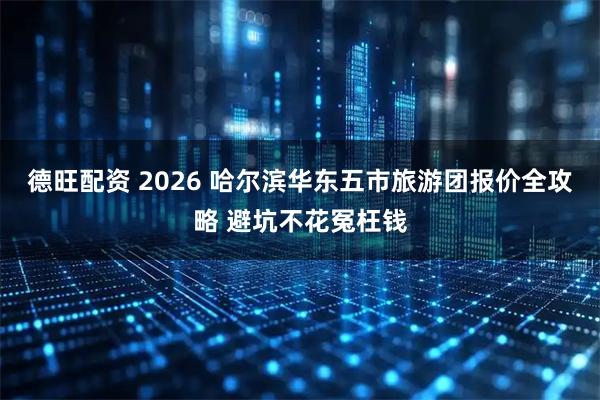 德旺配资 2026 哈尔滨华东五市旅游团报价全攻略 避坑不花冤枉钱