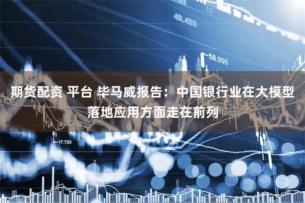 期货配资 平台 毕马威报告：中国银行业在大模型落地应用方面走在前列
