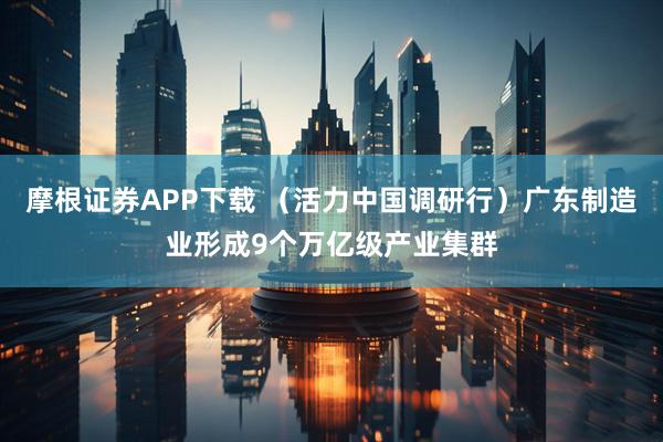 摩根证券APP下载 （活力中国调研行）广东制造业形成9个万亿级产业集群