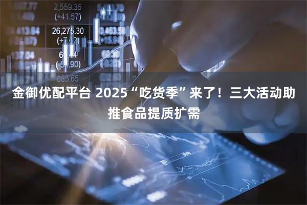 金御优配平台 2025“吃货季”来了！三大活动助推食品提质扩需