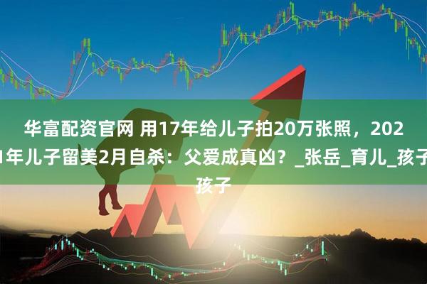 华富配资官网 用17年给儿子拍20万张照，2021年儿子留美2月自杀：父爱成真凶？_张岳_育儿_孩子