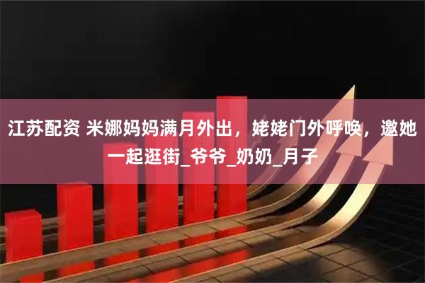 江苏配资 米娜妈妈满月外出，姥姥门外呼唤，邀她一起逛街_爷爷_奶奶_月子