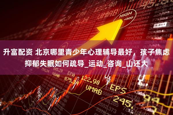 升富配资 北京哪里青少年心理辅导最好，孩子焦虑抑郁失眠如何疏导_运动_咨询_山还大