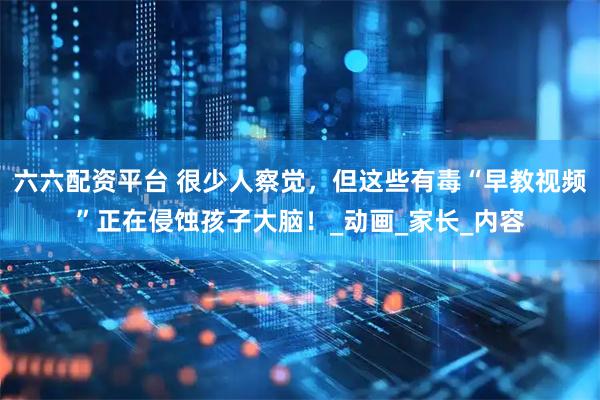 六六配资平台 很少人察觉，但这些有毒“早教视频”正在侵蚀孩子大脑！_动画_家长_内容