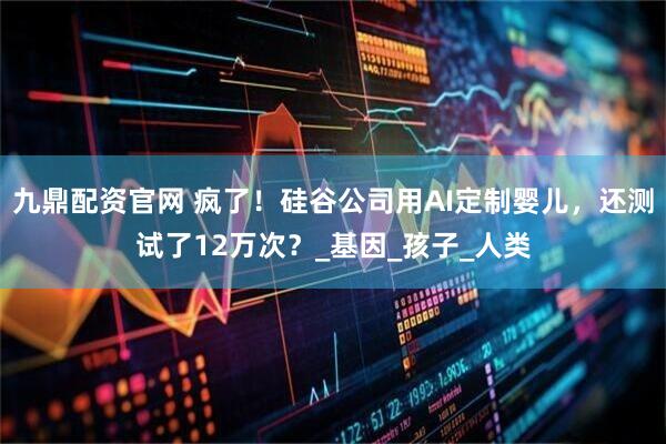 九鼎配资官网 疯了！硅谷公司用AI定制婴儿，还测试了12万次？_基因_孩子_人类