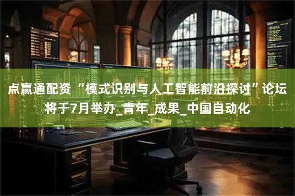 点赢通配资 “模式识别与人工智能前沿探讨”论坛将于7月举办_青年_成果_中国自动化