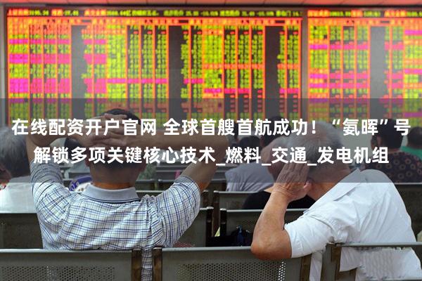 在线配资开户官网 全球首艘首航成功！“氨晖”号解锁多项关键核心技术_燃料_交通_发电机组
