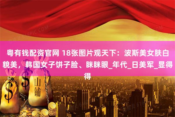 粤有钱配资官网 18张图片观天下：波斯美女肤白貌美，韩国女子饼子脸、眯眯眼_年代_日美军_显得