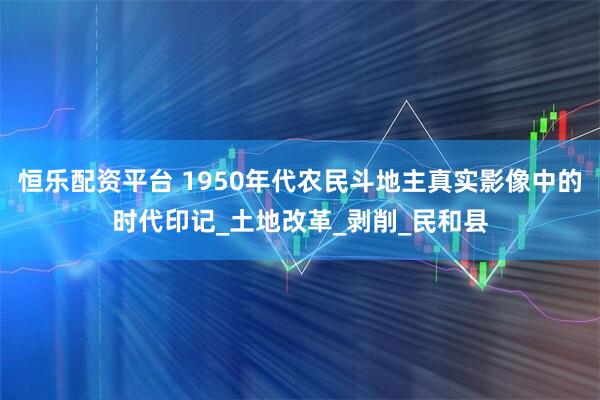 恒乐配资平台 1950年代农民斗地主真实影像中的时代印记_土地改革_剥削_民和县