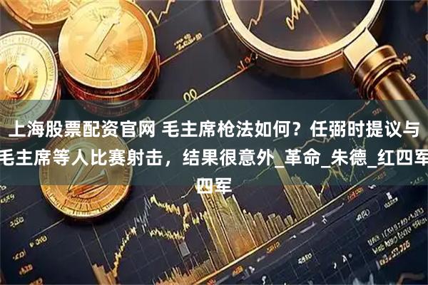 上海股票配资官网 毛主席枪法如何？任弼时提议与毛主席等人比赛射击，结果很意外_革命_朱德_红四军