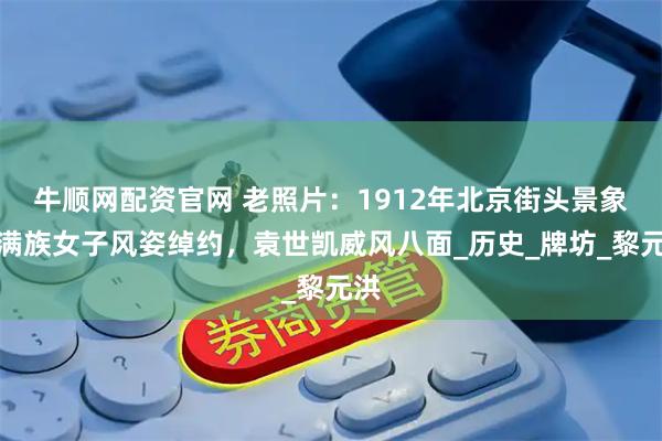 牛顺网配资官网 老照片：1912年北京街头景象，满族女子风姿绰约，袁世凯威风八面_历史_牌坊_黎元洪