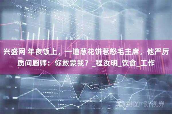 兴盛网 年夜饭上，一道葱花饼惹怒毛主席，他严厉质问厨师：你敢蒙我？_程汝明_饮食_工作
