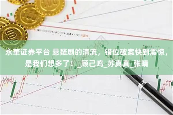 永華证券平台 悬疑剧的清流，错位破案快到震惊，是我们想多了！_顾己鸣_苏真真_张晴