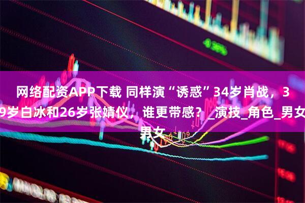 网络配资APP下载 同样演“诱惑”34岁肖战，39岁白冰和26岁张婧仪，谁更带感？_演技_角色_男女