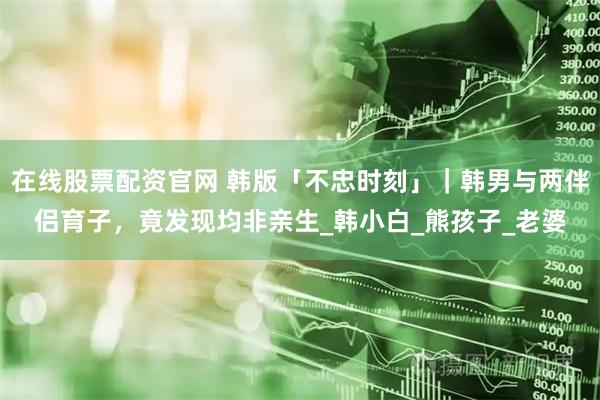 在线股票配资官网 韩版「不忠时刻」｜韩男与两伴侣育子，竟发现均非亲生_韩小白_熊孩子_老婆