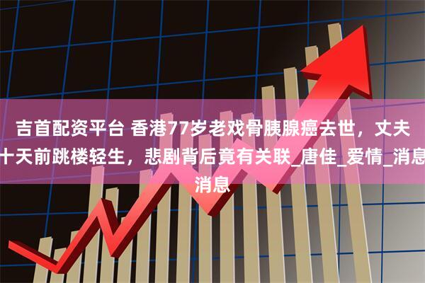 吉首配资平台 香港77岁老戏骨胰腺癌去世，丈夫十天前跳楼轻生，悲剧背后竟有关联_唐佳_爱情_消息