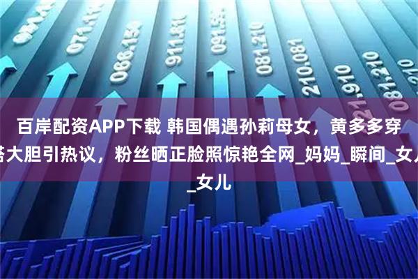 百岸配资APP下载 韩国偶遇孙莉母女，黄多多穿搭大胆引热议，粉丝晒正脸照惊艳全网_妈妈_瞬间_女儿
