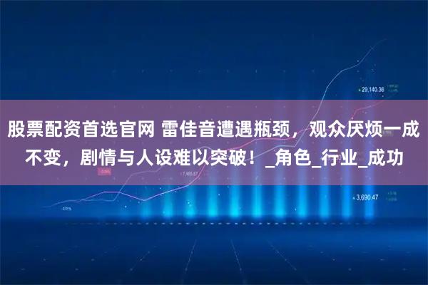 股票配资首选官网 雷佳音遭遇瓶颈，观众厌烦一成不变，剧情与人设难以突破！_角色_行业_成功