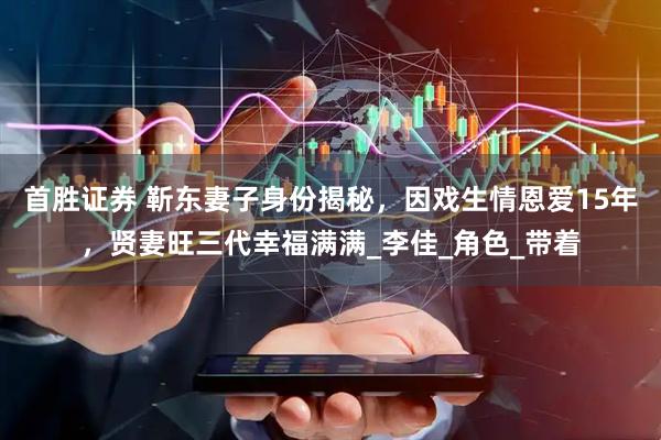 首胜证券 靳东妻子身份揭秘，因戏生情恩爱15年，贤妻旺三代幸福满满_李佳_角色_带着