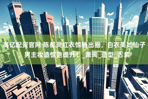 高亿配资官网 陈都灵红衣惊艳出圈，白衣美如仙子，男主妆造惊艳提升！_萧珣_造型_古装