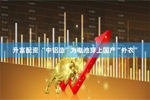 升富配资 “中铝造”为电池穿上国产“外衣”