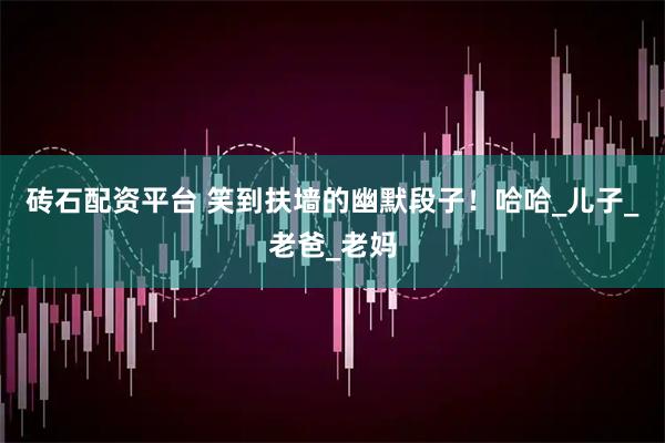 砖石配资平台 笑到扶墙的幽默段子！哈哈_儿子_老爸_老妈