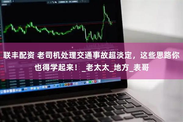 联丰配资 老司机处理交通事故超淡定，这些思路你也得学起来！_老太太_地方_表哥