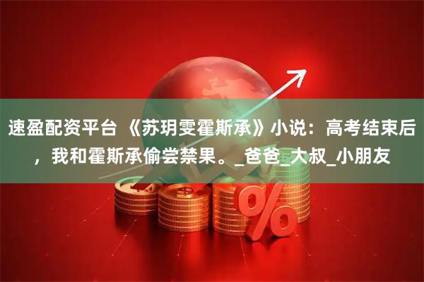 速盈配资平台 《苏玥雯霍斯承》小说：高考结束后，我和霍斯承偷尝禁果。_爸爸_大叔_小朋友