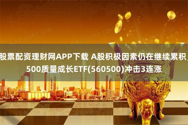 股票配资理财网APP下载 A股积极因素仍在继续累积，500质量成长ETF(560500)冲击3连涨