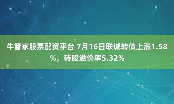 牛管家股票配资平台 7月16日联诚转债上涨1.58%，转股溢价率5.32%