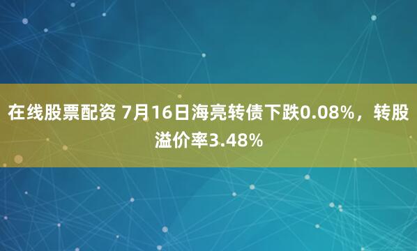 在线股票配资 7月16日海亮转债下跌0.08%，转股溢价率3.48%